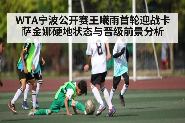 WTA宁波公开赛王曦雨首轮迎战卡萨金娜硬地状态与晋级前景分析