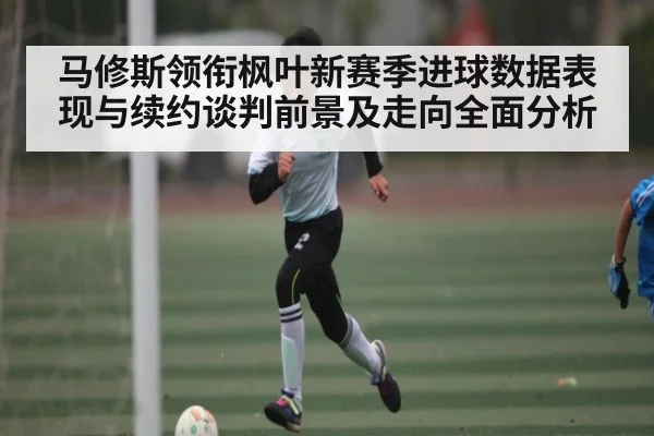 马修斯领衔枫叶新赛季进球数据表现与续约谈判前景及走向全面分析（od sports）